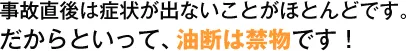 事故直後は症状が出ないことがほとんどです。だからといって、油断は禁物です！