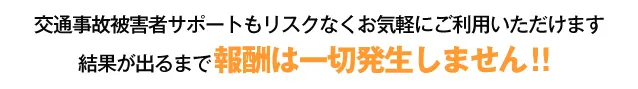 交通事故被害者サポートもリスクなくお気軽にご利用いただけます結果が出るまで報酬は一切発生しません！！