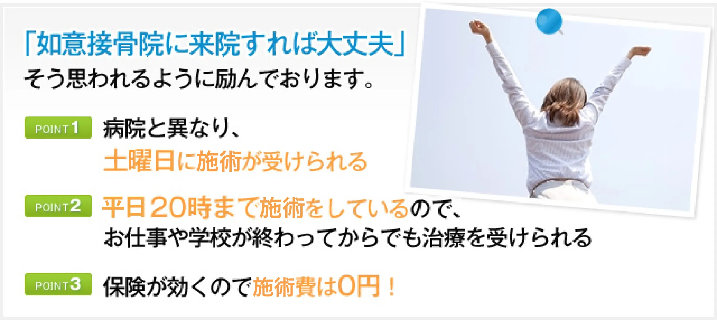 「如意接骨院に来院すれば大丈夫」そう思われるように励んでおります。　POINT1　病院と異なり、土曜日に施術が受けられる 　POINT2　平日20時まで施術をしているので、お仕事や学校が終わってからでも治療を受けられる　POINT3　保険が効くので施術費は0円！